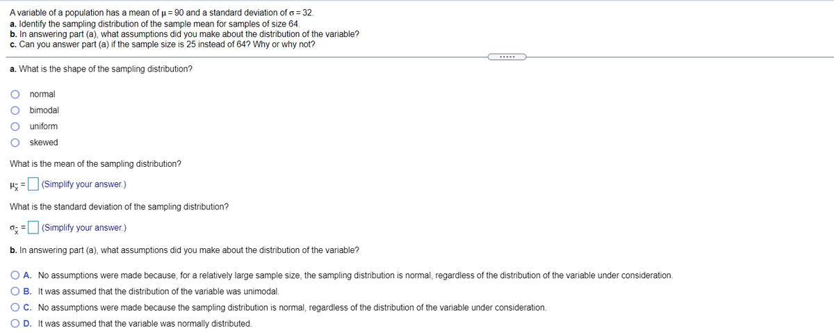 A variable of a population has a mean of u= 90 and a standard deviation of o = 32.
a. Identify the sampling distribution of the sample mean for samples of size 64.
b. In answering part (a), what assumptions did you make about the distribution of the variable?
c. Can you answer part (a) if the sample size is 25 instead of 64? Why or why not?
--...
a. What is the shape of the sampling distribution?
normal
bimodal
uniform
skewed
What is the mean of the sampling distribution?
H; = (Simplify your answer.)
What is the standard deviation of the sampling distribution?
o; = (Simplify your answer.)
b. In answering part (a), what assumptions did you make about the distribution of the variable?
O A. No assumptions were made because, for a relatively large sample size, the sampling distribution is normal, regardless of the distribution of the variable under consideration.
O B. It was assumed that the distribution of the variable was unimodal.
C. No assumptions were made because the sampling distribution is normal, regardless of the distribution of the variable under consideration.
O D. It was assumed that the variable was normally distributed.
