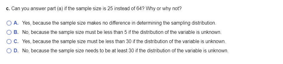 c. Can you answer part (a) if the sample size is 25 instead of 64? Why or why not?
O A. Yes, because the sample size makes no difference in determining the sampling distribution.
B. No, because the sample size must be less than 5 if the distribution of the variable is unknown.
OC. Yes, because the sample size must be less than 30 if the distribution of the variable is unknown.
O D. No, because the sample size needs to be at least 30 if the distribution of the variable is unknown.
