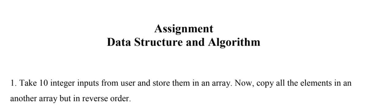Assignment
Data Structure and Algorithm
1. Take 10 integer inputs from user and store them in an array. Now, copy all the elements in an
another array but in reverse order.