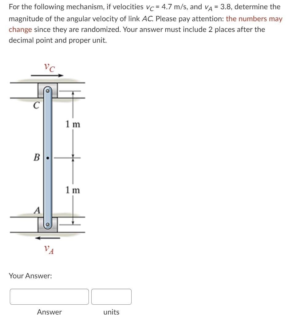 For the following mechanism, if velocities vc = 4.7 m/s, and VÀ = 3.8, determine the
magnitude of the angular velocity of link AC. Please pay attention: the numbers may
change since they are randomized. Your answer must include 2 places after the
decimal point and proper unit.
B
VC
Your Answer:
Answer
1 m
1m
units