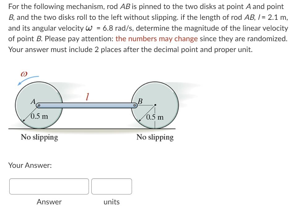 For the following mechanism, rod AB is pinned to the two disks at point A and point
B, and the two disks roll to the left without slipping. if the length of rod AB, / = 2.1 m,
and its angular velocity W = 6.8 rad/s, determine the magnitude of the linear velocity
of point B. Please pay attention: the numbers may change since they are randomized.
Your answer must include 2 places after the decimal point and proper unit.
0.5 m
No slipping
Your Answer:
Answer
1
units
B
0.5 m
No slipping