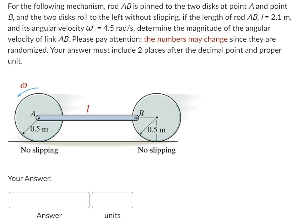 For the following mechanism, rod AB is pinned to the two disks at point A and point
B, and the two disks roll to the left without slipping. if the length of rod AB, /= 2.1 m,
and its angular velocity W = 4.5 rad/s, determine the magnitude of the angular
velocity of link AB. Please pay attention: the numbers may change since they are
randomized. Your answer must include 2 places after the decimal point and proper
unit.
0.5 m
No slipping
Your Answer:
Answer
1
units
0.5 m
No slipping