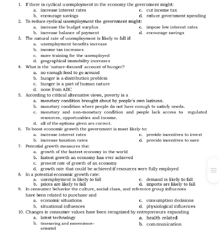 1. F there is cyclical unemployment in the economy the government might:
c. cut income tax
d. reduce government spending
a. increase interest rates
b. encourage savings
2. To reduce cyclical unemployment the government might:
a. increase the budget surplus
b. increase balance of payment
3. The natural rate of unemployment is likely to fall if:
a. unemployment benefits increase
c. impose low interest rates
d. encourage savings
b. income tax increases
more training for the unemployed
d. geographical immobility increases
4. What is the 'nature-focused' account of hunger?
a. no enough food to go around
b. hunger is a distribution problem
c. hunger is a part of human nature
C.
d. none from ABC
5. According to critical alternative views, poverty is a
a. monetary condition brought about by people's own laziness.
b. monetary condition where people do not have enough to satisfy needs.
c. monetary and non-monetary condition and people lack access to regulated
resources, opportunities and income.
d. all of the options given are correct.
6. To boost economic growth the government is most likely to:
c. provide incentives to invest
d. provide incentives to save
a. increase interest rates
b. increase taxation rates
7. Potential growth measures the:
a. growth of the fastest economy in the world
b. fastest growth an economy has ever achieved
c. present rate of growth of an economy
d. growth rate that could be achieved if resources were fully employed
8. In a potential economic growth rate:
c. demand is likely to fall
d. imports are likely to fall
9. In consumer behavior the culture, social class, and reference group influences
a. unemployment is likely to fall
b. prices are likely to fall
have been related to purchase and
c. consumption decisions
d. physiological influences
a. economic situations
b. situational influences
10. Changes in consumer values have been recognized by entrepreneurs expanding
a. latest technology
b. timesaving and convenience-
a. health related
b. communication
öriented
II

