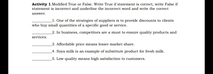 Activity 1.Modified True or False. Write True if statement is correct, write False if
statement is incorrect and underline the incorrect word and write the correct
answer.
_1. One of the strategies of suppliers is to provide discounts to clients
who buy small quantities of a specific good or service.
_2. In business, competitors are a must to ensure quality products and
services.
3. Affordable price means lesser market share.
_4. Soya milk is an example of substitute product for fresh milk.
5. Low quality means high satisfaction to customers.
