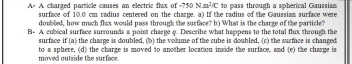 A- A charged particle causes an electric flux of -750 N.m²/C to pass through a spherical Gaussian
surface of 10.0 cm radius centered on the charge. a) If the radius of the Gaussian surface were
doubled, how much flux would pass through the surface? b) What is the charge of the particle?
B- A cubical surface surrounds a point charge q. Describe what happens to the total flux through the
surface if (a) the charge is doubled, (b) the volume of the cube is doubled, (c) the surface is changed
to a sphere, (d) the charge is moved to another location inside the surface, and (e) the charge is
moved outside the surface.
