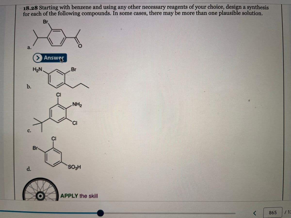 18.28 Starting with benzene and using any other necessary reagents of your choice, design a synthesis
for each of the following compounds. In some cases, there may be more than one plausible solution.
Br.
a.
b.
C.
d.
> Answer
H₂N
Br
ō
CI
Br
NH₂
CI
SO₂H
APPLY the skill
<
865
/13
