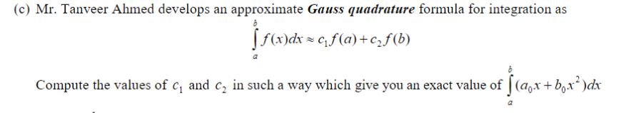 (c) Mr. Tanveer Ahmed develops an approximate Gauss quadrature formula for integration as
[f(x)dx = c, f(a)+cf(b)
Compute the values of c, and c, in such a way which give you an exact value of | (a,x + b,x*)dx
