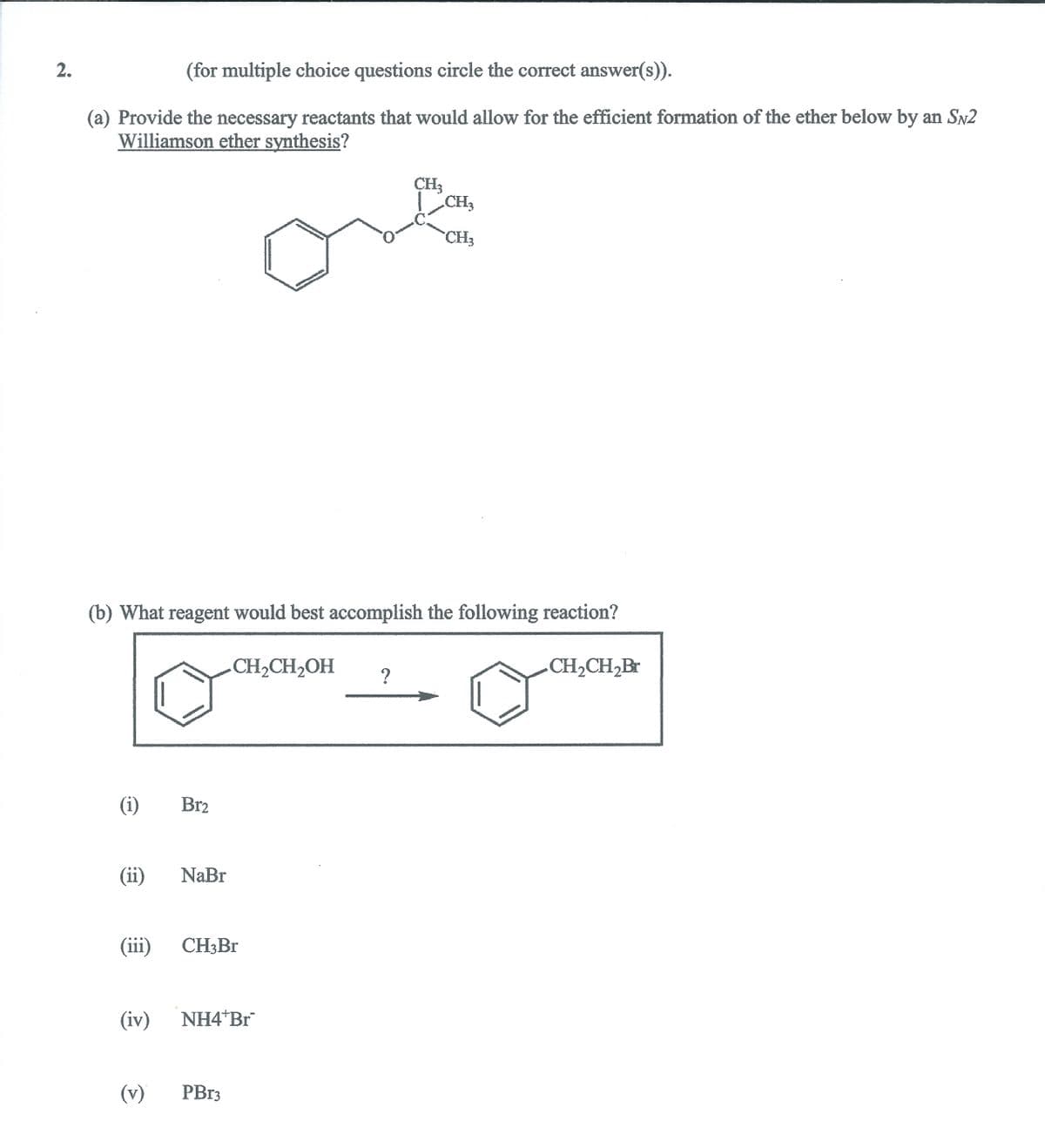 2.
(for multiple choice questions circle the correct answer(s)).
(a) Provide the necessary reactants that would allow for the efficient formation of the ether below by an SN2
Williamson ether synthesis?
CH3
CH3
CH3
(b) What reagent would best accomplish the following reaction?
CH2CH2OH
CH2CH,Br
(i)
Br2
(ii)
NaBr
(iii)
CH3BR
(iv)
NH4 Br
(v)
PB13
