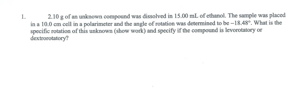1.
2.10 g of an unknown compound was dissolved in 15.00 mL of ethanol. The sample was placed
in a 10.0 cm cell in a polarimeter and the angle of rotation was determined to be -18.48°. What is the
specific rotation of this unknown (show work) and specify if the compound is levorotatory or
dextrorotatory?
