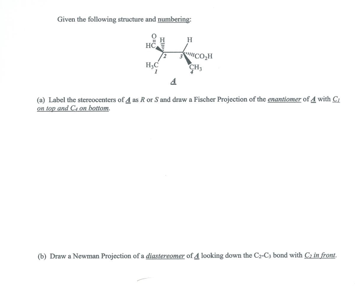 Given the following structure and numbering:
H.
HC
2.
3
ICO,H
H3C
CH3
1
A
(a) Label the stereocenters of A as R or S and draw a Fischer Projection of the enantiomer of A with C1
оn top and C4 оn bottom.
(b) Draw a Newman Projection of a diastereomer of A looking down the C2-C3 bond with C2 in front.
