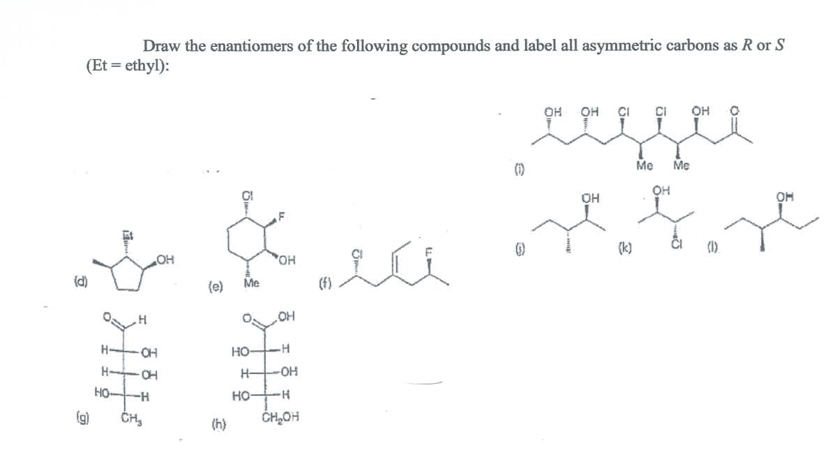 Draw the enantiomers of the following compounds and label all asymmetric carbons as R or S
(Et = ethyl):
OH O
CI
(1)
Me
Me
HO.
OH
Et
(k)
(1)
HO
(f)
OH
(d)
(e)
Me
H.
O:
OH
HO.
HO-
H-
HO.
H-
HO-
HO
H-
HO-
H-
(g)
(h)
CH,OH
******
