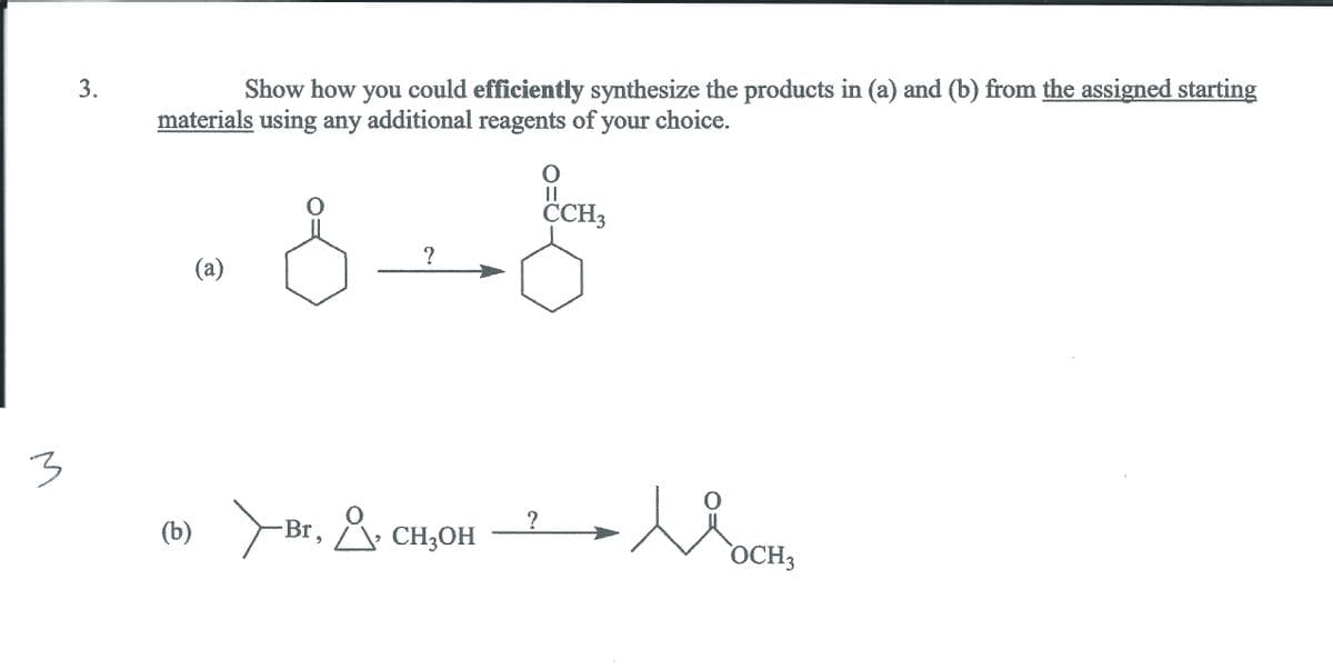 3.
Show how you could efficiently synthesize the products in (a) and (b) from the assigned starting
materials using any additional reagents of your choice.
|3D
CCH3
(a)
1
(») >Br. &. c
(b)
A. CH3OH
OCH3
