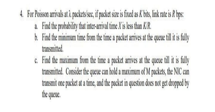 4. For Poisson arivals at å packets sec,if packet size i fied a bis, link rateis R ps:
a. Find the probability hat inter-arrival time X'is less han K/R.
b. Find the minimum time from the time a packet arrives at the queue till iti fuly
transmitted.
c. Find the maximum from the time a packet arives at the queue till it is fully
transmited. Consider the queue can hold a maximum of M packets, the NIC can
transmit one packet at a time, and the packet in question does not get dropped by
the queue.
