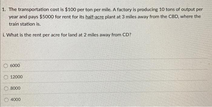 1. The transportation cost is $100 per ton per mile. A factory is producing 10 tons of output per
year and pays $5000 for rent for its half-acre plant at 3 miles away from the CBD, where the
train station is.
i. What is the rent per acre for land at 2 miles away from CD?
6000
12000
O 8000
4000
