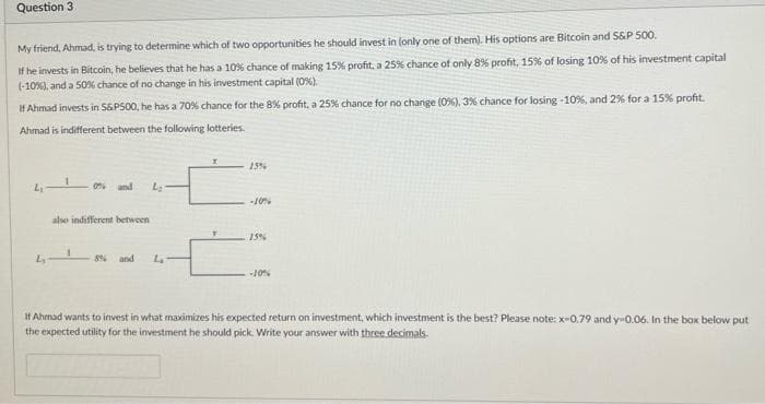 Question 3
My friend, Ahmad, is trying to determine which of two opportunities he should invest in (only one of them). His options are Bitcoin and S&P 500.
If he invests in Bitcoin, he believes that he has a 10% chance of making 15% profit, a 25% chance of only 8% profit, 15% of losing 10% of his investment capital
(-10%), and a 50% chance of no change in his investment capital (0%).
IH Ahmad invests in S6PS00, he has a 70% chance for the 8% profit, a 25% chance for no change (0%), 3% chance for losing -10%, and 2% for a 15% profit.
Ahmad is indifferent between the following lotteries.
15%
o and
also indifferent between
15%
and
If Ahmad wants to invest in what maximizes his expected return on investment, which investment is the best? Please note: x-0.79 and y-0.06. In the box below put
the expected utility for the investment he should pick. Write your answer with three decimals.
