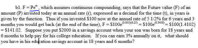 b1. F
Pe, which assumes continuous compounding, says that the Future value (F) of an
amount (P) invested today at an annual rate (), expressed as a decimal for the time (), in years is
given by the function. Thus if you invested $100 now at the annual rate of 5 1/2% for 6 years and 3
months you would get back (at the end of the time), FS1005 $100
0055y625) $100$100(1.4102)
S141.02. Suppose you put $2000 in a savings account when your son was born for 18 years and
6 months to help pay for his college education. If you can earn 3% annually on it, what should
you have in his education savings account in 18 years and 6 months?
