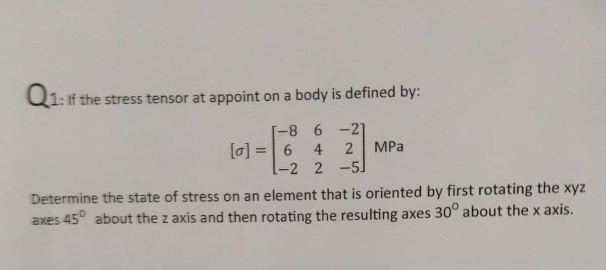 Q1: If the stress tensor at appoint on a body is defined by:
-8 6-21
[0] =
6.
4
MPа
%3D
[-2 2 -5]
Determine the state of stress on an element that is oriented by first rotating the xyz
axes 45° about the z axis and then rotating the resulting axes 30° about the x axis.
