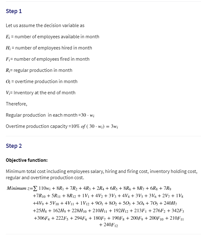 Step 1
Let us assume the decision variable as
E; = number of employees available in month
H; = number of employees hired in month
F;= number of employees fired in month
R;= regular production in month
0; = overtime production in month
V;= Inventory at the end of month
Therefore,
Regular production in each month =30 - wi
Overtime production capacity =10% of ( 30 · w;) = 3w;
Step 2
Objective function:
Minimum total cost including employees salary, hiring and firing cost, inventory holding cost,
regular and overtime production cost.
Minimum z=E 110w; + 8R1 + 7R2 + 4R3 + 2R4 + 6R5 + 8R6 + 8R7 + 6R8 + 7R9
+7R10 + 5R|1 + 8R12 + 1V1 + 4V2 + 3V3 + 4V4 + 3V5 + 3V6 + 2V + 1V8
+4V9 + 5V10 + 4V11 + 1V12 + 901 + 802 + 503 + 304 + 705 + 240H
+25H8 + 162H9 + 228H10 + 210H|| + 192H12 + 213F¡ + 276F2 + 342F3
+306F4 + 222F5 + 294F6 + 180F, + 190Fg + 200F9 + 200F10 + 210F11
+ 240F12
