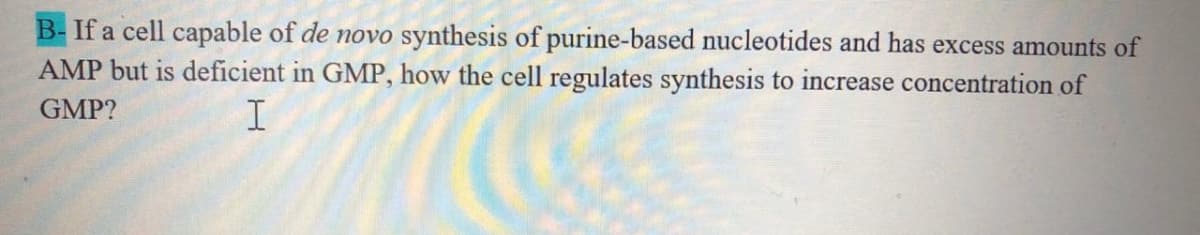 B-If a cell capable of de novo synthesis of purine-based nucleotides and has excess amounts of
AMP but is deficient in GMP, how the cell regulates synthesis to increase concentration of
GMP?
I
