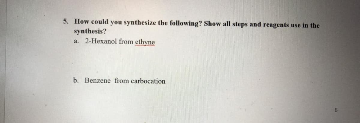 5. How could you synthesize the following? Show all steps and reagents use in the
synthesis?
a. 2-Hexanol from ethyne
b. Benzene from carbocation
