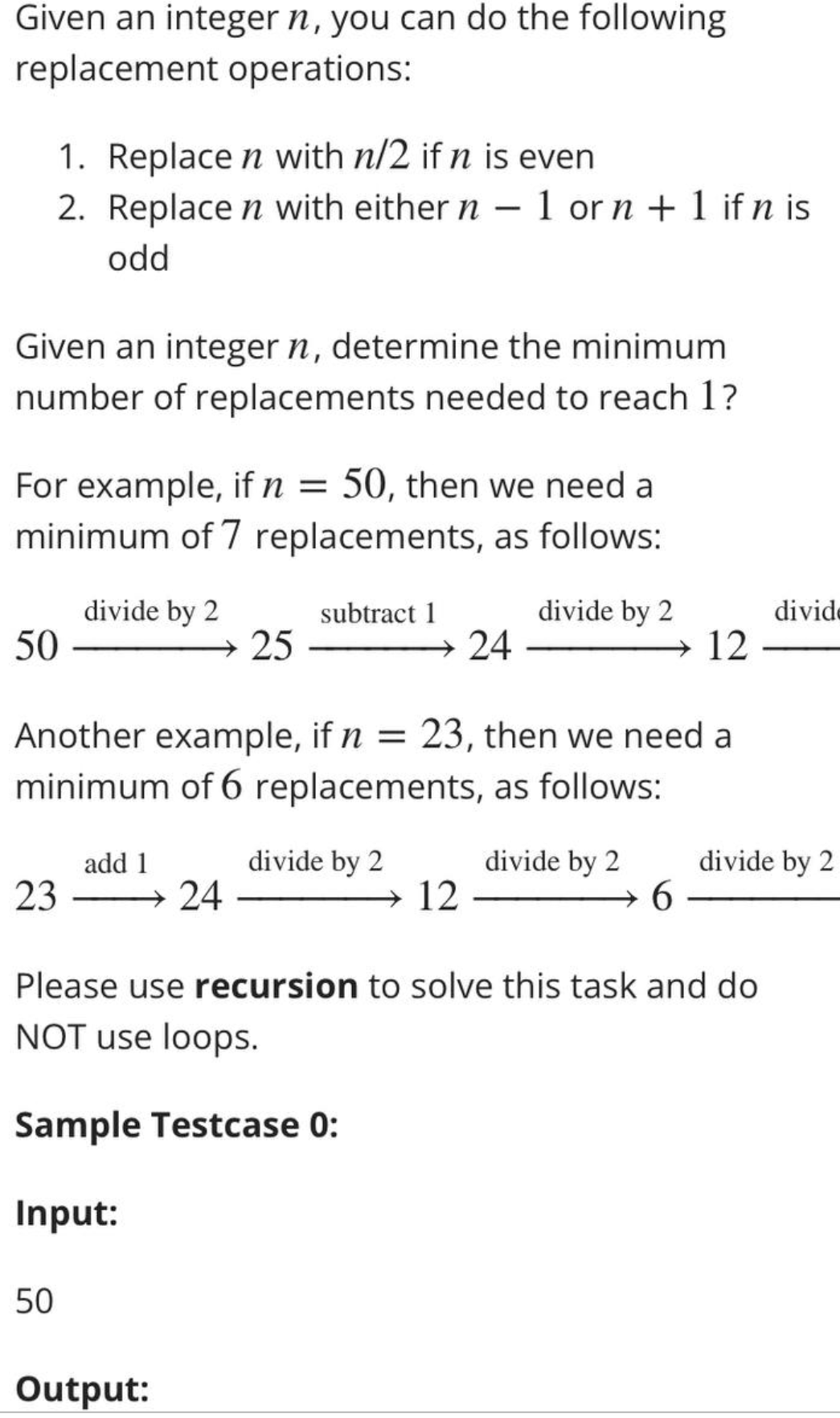 Given an integer n, you can do the following
replacement operations:
1. Replace n with n/2 if n is even
2. Replace n with either n - 1 or n + 1 if n is
odd
Given an integer n, determine the minimum
number of replacements needed to reach 1?
For example, if n = 50, then we need a
minimum of 7 replacements, as follows:
50
divide by 2
→25
50
add 1
23-
Another example, if n = 23, then we need a
minimum of 6 replacements, as follows:
divide by 2
subtract 1
24
Output:
24
12
divide by 2
divide by 2
12
6
Please use recursion to solve this task and do
NOT use loops.
Sample Testcase 0:
Input:
divide
divide by 2