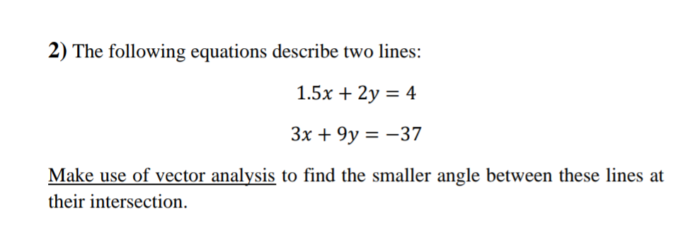 2) The following equations describe two lines:
1.5x + 2y = 4
3x + 9y = -37
Make use of vector analysis to find the smaller angle between these lines at
their intersection.