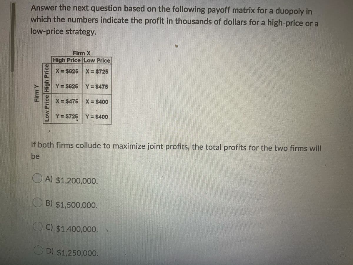 Answer the next question based on the following payoff matrix for a duopoly in
which the numbers indicate the profit in thousands of dollars for a high-price or a
low-price strategy.
Firm X
High Price Low Price
X -$625 X $725
Y= $625 Y= $475
X-$475 X= $400
Y= $725 Y= $400
If both firms collude to maximize joint profits, the total profits for the two firms will
be
O A) $1,200,000.
O B) $1,500,000.
C) $1,400,000.
OD) $1,250,000.
Firm Y
Low Price High Price
