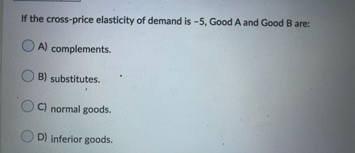 If the cross-price elasticity of demand is -5, Good A and Good B are:
O A) complements.
O B) substitutes.
O C) normal goods.
D) inferior goods.
