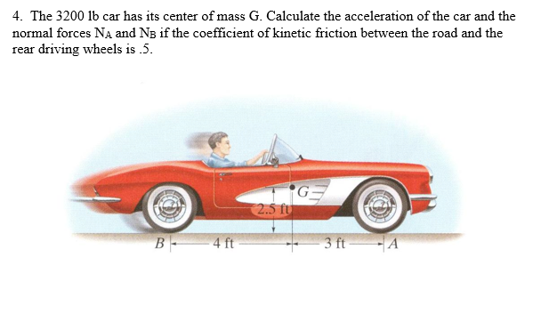 1. The 3200 lb car has its center of mass G. Calculate the acceleration of the car and the
ormal forces Na and NB if the coefficient of kinetic friction between the road and the
ear driving wheels is .5.
2.5 fu
B 4 ft
3 ft A
