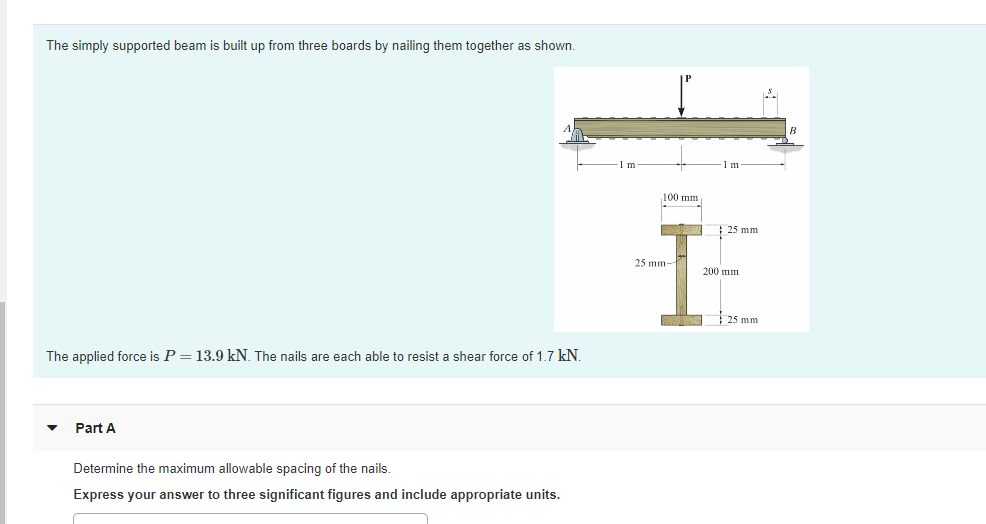 The simply supported beam is built up from three boards by nailing them together as shown.
m
1 m
100 mm
25 mm
25 mm
200 mm
25 mm
The applied force is P= 13.9 kN. The nails are each able to resist a shear force of 1.7 kN.
Part A
Determine the maximum allowable spacing of the nails.
Express your answer to three significant figures and include appropriate units.
