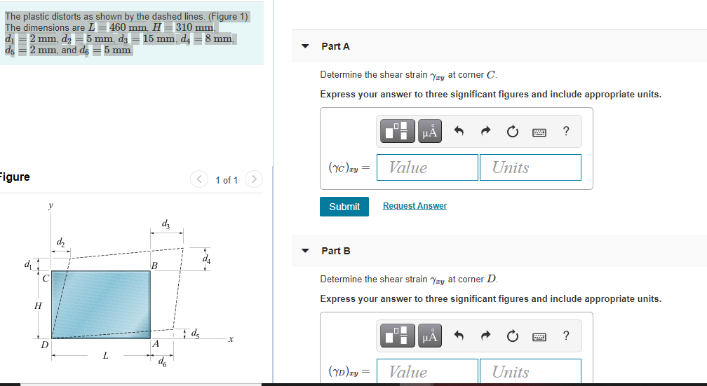 The plastic distorts as shown by the dashed lines. (Figure 1)
The dimensions are L= 460 mm H =310 mm
di =2 mm, d2 =5 mm, dz = 15 mm, d4 =8 mm,
d; =2 mm, and de = 5 mm.
Part A
Determine the shear strain Yry at corner C.
Express your answer to three significant figures and include appropriate units.
(yc)zy =
Value
Units
igure
< 1 of 1>
Submit
Request Answer
dz
Part B
B
Determine the shear strain yzy at corner D.
Express your answer to three significant figures and include appropriate units.
H
HA
?
D
Value
Units
