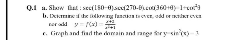 Q.1 a. Show that : sec(180+0).sec(270-0).cot(360+0)=1+cote
b. Determine if the following function is even, odd or neither even
nor odd y = f(x) = *+2
x2+1
c. Graph and find the domain and range for y=sin'(x) – 3

