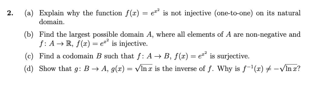 2.
(a) Explain why the function f(x) = e¤´ is not injective (one-to-one) on its natural
domain.
(b) Find the largest possible domain A, where all elements of A are non-negative and
f: A → R, f(x) = e´ is injective.
(c) Find a codomain B such that f: A → B, f(x) = e´ is surjective.
(d) Show that g: B → A, g(x) = VIn x is the inverse of f. Why is f-1(x) # –VIn x?
