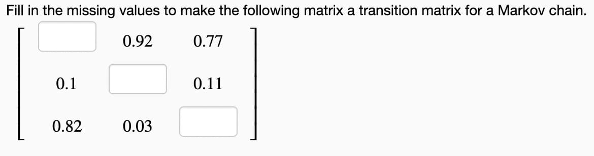Fill in the missing values to make the following matrix a transition matrix for a Markov chain.
0.92
0.77
0.1
0.11
0.82
0.03