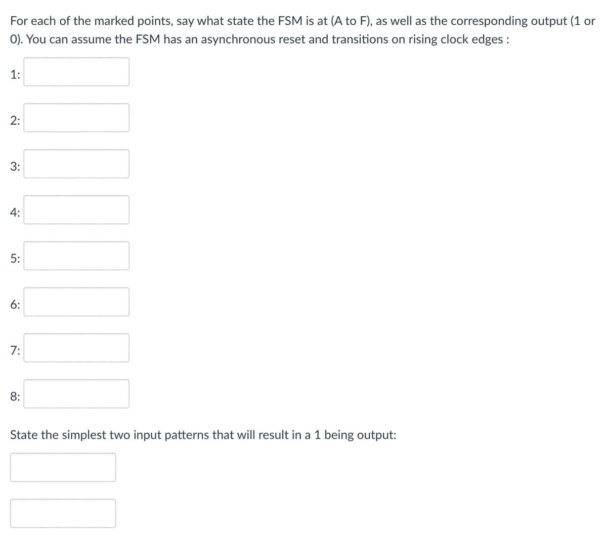 For each of the marked points, say what state the FSM is at (A to F), as well as the corresponding output (1 or
O). You can assume the FSM has an asynchronous reset and transitions on rising clock edges :
1:
2:
8:
State the simplest two input patterns that will result in a 1 being output:
3:
4:
5:
6:
7: