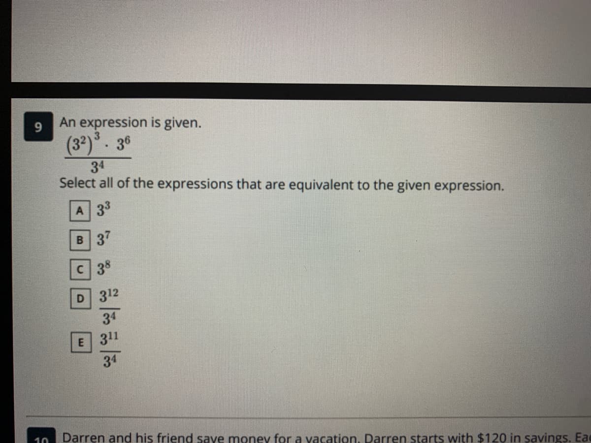 An expression is given.
3
(32)*. 36
34
Select all of the expressions that are equivalent to the given expression.
A 33
в 37
с 38
D 312
34
E 311
34
10
Darren and his friend save monev for a vacation, Darren starts with $120 in savings. Eac
