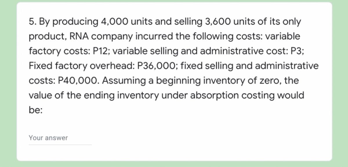 5. By producing 4,000 units and selling 3,600 units of its only
product, RNA company incurred the following costs: variable
factory costs: P12; variable selling and administrative cost: P3;
Fixed factory overhead: P36,00O; fixed selling and administrative
costs: P40,000. Assuming a beginning inventory of zero, the
value of the ending inventory under absorption costing would
be:
Your answer
