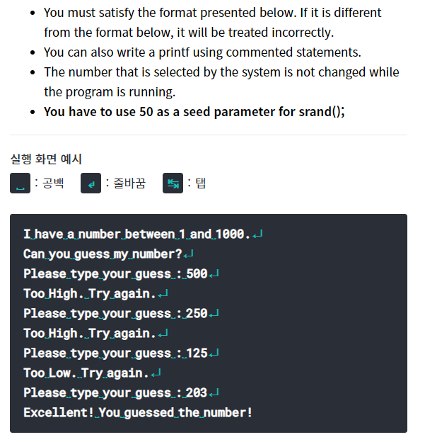You must satisfy the format presented below. If it is different
from the format below, it will be treated incorrectly.
• You can also write a printf using commented statements.
• The number that is selected by the system is not changed while
the program is running.
• You have to use 50 as a seed parameter for srand();
실행 화면 예시
: 공백
: 줄바꿈
쁘: 탭
I have a number between 1 and_1000. J
Can you guess my_number?J
Please type your guess : 500J
Too High. Try.again.
Please type your guess : 250J
Too High. Try again.J
Please type your guess : 125J
Too Low. Try.again.
Please type your guess.: 203
Excellent! You guessed_the number!
