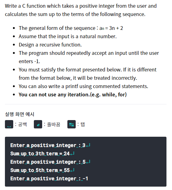 Write a C function which takes a positive integer from the user and
calculates the sum up to the terms of the following sequence.
• The general form of the sequence : an = 3n + 2
• Assume that the input is a natural number.
• Design a recursive function.
• The program should repeatedly accept an input until the user
enters -1.
• You must satisfy the format presented below. If it is different
from the format below, it will be treated incorrectly.
• You can also write a printf using commented statements.
• You can not use any iteration.(e.g. while, for)
실행 화면 예시
: 공백
: 줄바꿈
쁘 : 탭
Enter a positive integer.:3J
Sum up to 3th term=24J
Enter a positive integer. : 5J
Sum up to 5th term = 55J
Enter a positive integer :-1
