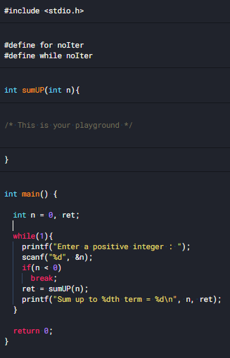 #include <stdio.h>
#define for noIter
#define while noIter
int sumUP(int n){
/* This is your playground*/
}
int main() {
int n = 0, ret;
|
while(1){
printf("Enter a positive integer : ");
scanf( "%d", &n);
if(n < e)
break;
ret = sumUP(n);
printf("Sum up to %dth term = %d\n", n, ret);
}
return e;
}
