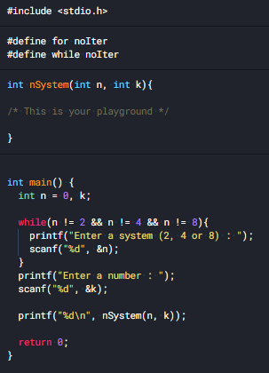 #include <stdio.h>
#define for noIter
#define while noIter
int nSystem(int n, int k){
/* This is your playground */
int main() {
int n = 0, k;
while(n != 2 && n != 4 && n != 8){
printf("Enter a system (2, 4 or 8) : ");
scanf("%d", &n);
printf("Enter a number : ");
scanf ( "%d", &k);
printf("%d\n", nSystem(n, k));
return 0;
