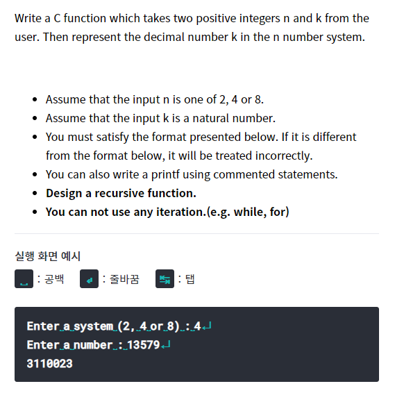 Write a C function which takes two positive integers n and k from the
user. Then represent the decimal number k in the n number system.
• Assume that the input n is one of 2, 4 or 8.
• Assume that the input k is a natural number.
• You must satisfy the format presented below. If it is different
from the format below, it will be treated incorrectly.
• You can also write a printf using commented statements.
• Design a recursive function.
• You can not use any iteration.(e.g. while, for)
실행 화면 예시
: 공백
줄바꿈
탭
Enter a system (2, 4.or 8).:4J
Enter a number : 13579J
3110023
