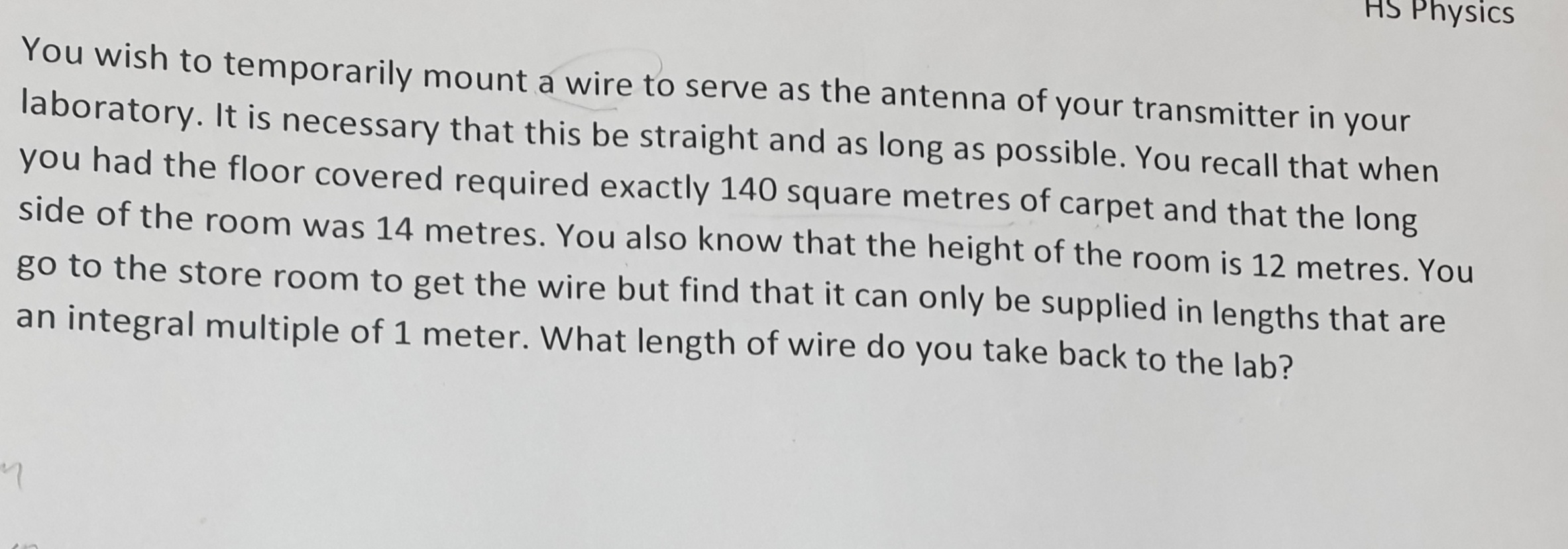 You wish to temporarily mount a wire to serve as the antenna of your transmitter in your
laboratory. It is necessary that this be straight and as long as possible. You recall that when
you had the floor covered required exactly 140 square metres of carpet and that the long
side of the room was 14 metres. You also know that the height of the room is 12 metres. You
go to the store room to get the wire but find that it can only be supplied in lengths that are
an integral multiple of 1 meter. What length of wire do you take back to the lab?
