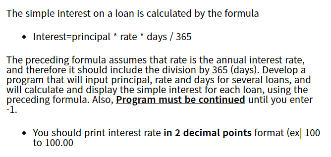The simple interest on a loan is calculated by the formula
• Interest=principal * rate * days / 365
The preceding formula assumes that rate is the annual interest rate,
and therefore it should include the division by 365 (days). Develop a
program that will input principal, rate and days for several loans, and
will calculate and display the simple interest for each loan, using the
preceding formula. Also, Program must be continued until you enter
-1.
• You should print interest rate in 2 decimal points format (ex| 100

