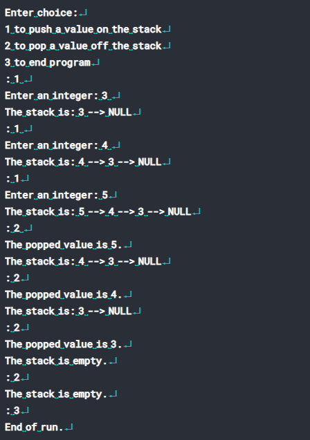 Enter choice:
1.to push a value on_the stackJ
2 to pop a value off_the_stack.J
3.to end program
:1J
Enter an integer:3.
The stack is:3.--> NULLJ
:1J
Enter an integer:4.J
The stack is: 4.--> 3.--> NULLJ
:1J
Enter an integer: 5.J
The stack is: 5.--> 4 --> 3.--> NULL .d
:2J
The popped value is 5. J
The stack is: 4--> 3 --> NULL
:2J
The popped value is 4.J
The stack is: 3.--> NULLJ
:2J
The popped value is 3.
The stack is empty.
:2J
The stack is empty.
:3J
End of run..
