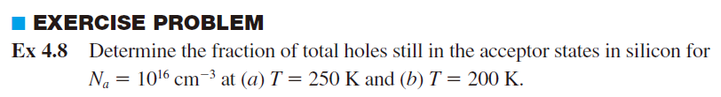 I EXERCISE PROBLEM
Ex 4.8 Determine the fraction of total holes still in the acceptor states in silicon for
Na = 1016 cm-3 at (a) T = 250 K and (b) T = 200 K.
