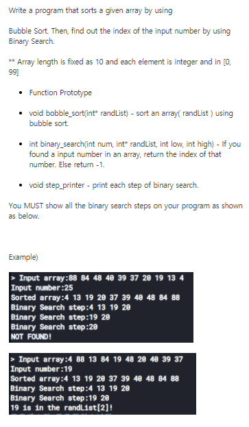 Write a program that sorts a given array by using
Bubble Sort. Then, find out the index of the input number by using
Binary Search.
** Array length is fixed as 10 and each element is integer and in [0,
99]
• Function Prototype
• void bobble_sort(int" randList) - sort an array( randList ) using
bubble sort.
• int binary_search(int num, int" randlist, int low, int high) - If you
found a input number in an array, return the index of that
number. Else return -1.
• void step_printer - print each step of binary search.
You MUST show all the binary search steps on your program as shown
as below.
Example)
> Input array:88 84 48 40 39 37 20 19 13 4
Input number:25
Sorted array:4 13 19 20 37 39 40 48 84 88
Binary Search step:4 13 19 20
Binary Search step:19 20
Binary Search step:20
NOT FOUND!
Input array:4 88 13 84 19 48 20 40 39 37
Input number:19
Sorted array:4 13 19 20 37 39 40 48 84 88
Binary Search step:4 13 19 20
Binary Search step:19 20
19 is in the randList[2]!
