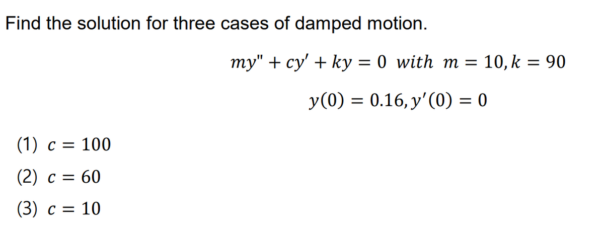 Find the solution for three cases of damped motion.
my" + cy' + ky = 0 with m =
10, k = 90
y(0) = 0.16, y'(0) = 0
(1) c = 100
(2) c = 60
(3) c = 10
