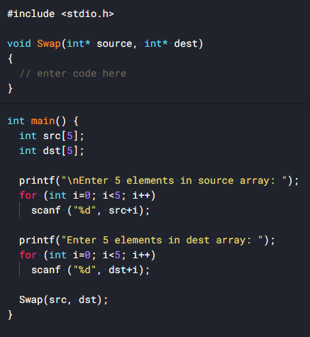 #include <stdio.h>
void Swap(int* source, int* dest)
{
// enter code here
}
int main() {
int src[5];
int dst[5];
printf("\nEnter 5 elements in source array: ");
for (int i=0; i<5; i++)
scanf ("%d", src+i);
printf("Enter 5 elements in dest array: ");
for (int i=0; i<5; i++)
scanf ("%d", dst+i);
Swap (src, dst);
