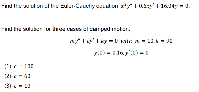 Find the solution of the Euler-Cauchy equation x?y" + 0.6xy' + 16.04y = 0.
Find the solution for three cases of damped motion.
my" + cy' + ky = 0 with m = 10, k = 90
y(0) = 0.16, y'(0) = 0
(1) c = 100
(2) c = 60
(3) c = 10
